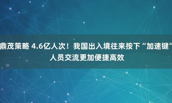 鼎茂策略 4.6亿人次！我国出入境往来按下“加速键”&#32;人员交流更加便捷高效
