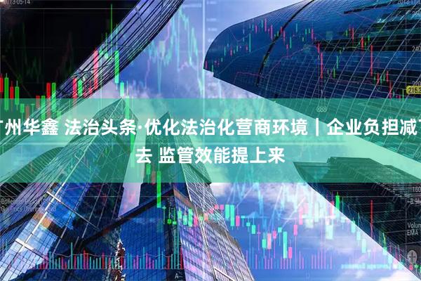 广州华鑫 法治头条·优化法治化营商环境｜企业负担减下去&#32;监管效能提上来