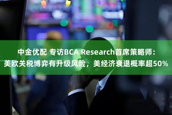 中金优配 专访BCA Research首席策略师：美欧关税博弈有升级风险，美经济衰退概率超50%