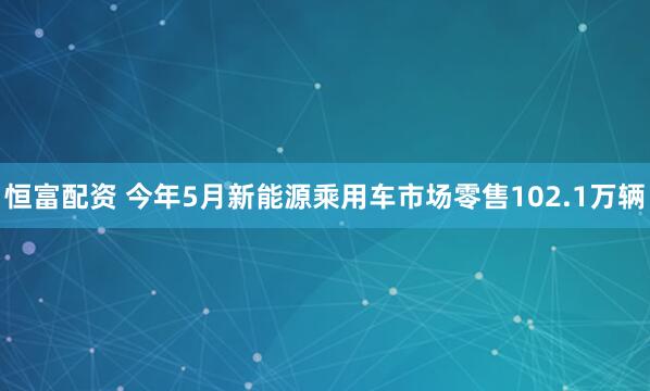 恒富配资 今年5月新能源乘用车市场零售102.1万辆