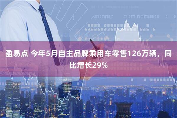 盈易点 今年5月自主品牌乘用车零售126万辆，同比增长29%