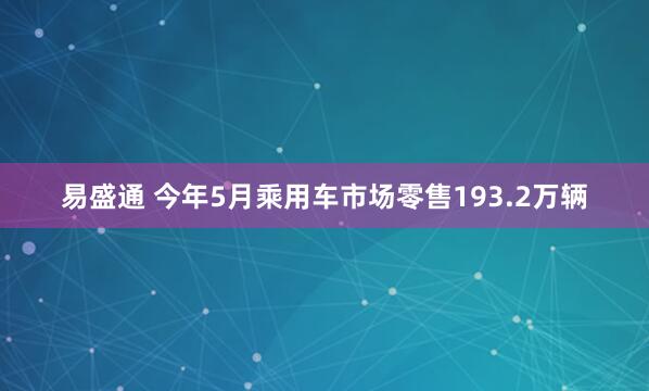 易盛通 今年5月乘用车市场零售193.2万辆