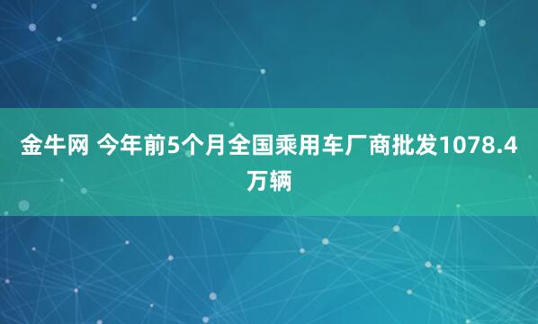 金牛网 今年前5个月全国乘用车厂商批发1078.4万辆