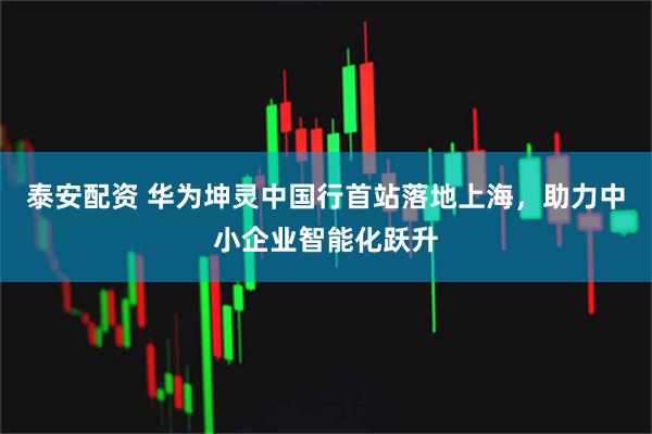 泰安配资 华为坤灵中国行首站落地上海，助力中小企业智能化跃升