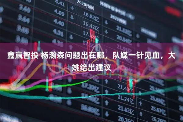 鑫赢智投 杨瀚森问题出在哪，队媒一针见血，大姚给出建议