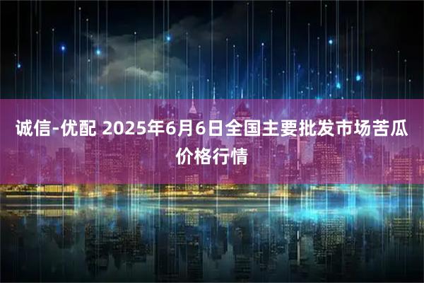 诚信-优配 2025年6月6日全国主要批发市场苦瓜价格行情