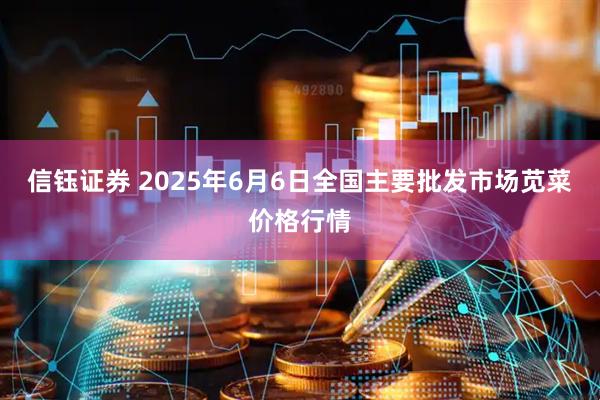 信钰证券 2025年6月6日全国主要批发市场苋菜价格行情