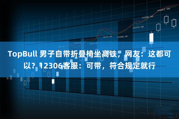 TopBull 男子自带折叠椅坐高铁，网友：这都可以？12306客服：可带，符合规定就行