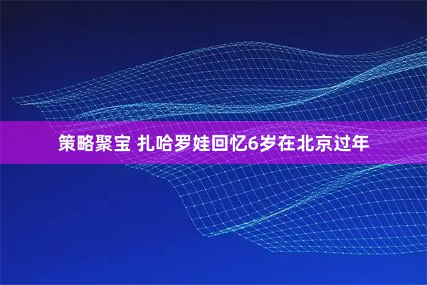 策略聚宝 扎哈罗娃回忆6岁在北京过年
