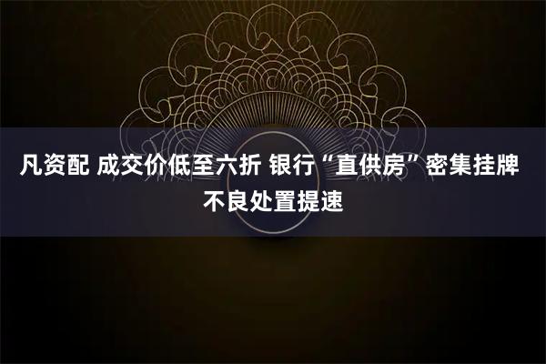 凡资配 成交价低至六折 银行“直供房”密集挂牌 不良处置提速