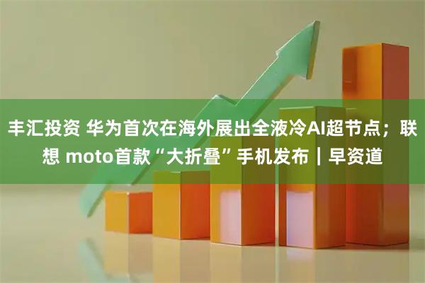 丰汇投资 华为首次在海外展出全液冷AI超节点；联想 moto首款“大折叠”手机发布｜早资道