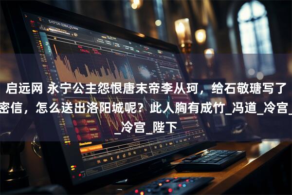 启远网 永宁公主怨恨唐末帝李从珂，给石敬瑭写了一封密信，怎么送出洛阳城呢？此人胸有成竹_冯道_冷宫_陛下