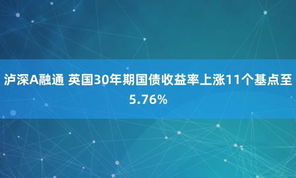 泸深A融通 英国30年期国债收益率上涨11个基点至5.76%